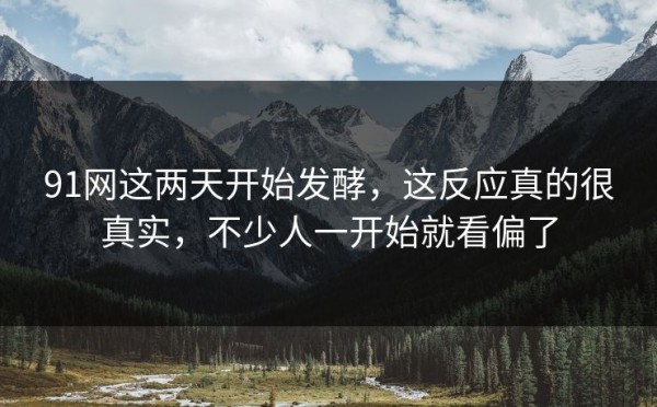 91网这两天开始发酵，这反应真的很真实，不少人一开始就看偏了