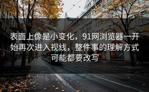 表面上像是小变化，91网浏览器一开始再次进入视线，整件事的理解方式可能都要改写