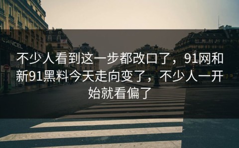 不少人看到这一步都改口了，91网和新91黑料今天走向变了，不少人一开始就看偏了