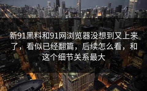 新91黑料和91网浏览器没想到又上来了，看似已经翻篇，后续怎么看，和这个细节关系最大