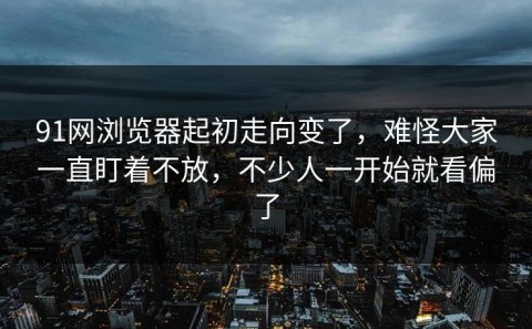 91网浏览器起初走向变了，难怪大家一直盯着不放，不少人一开始就看偏了