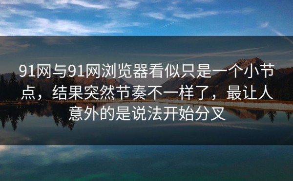 91网与91网浏览器看似只是一个小节点，结果突然节奏不一样了，最让人意外的是说法开始分叉