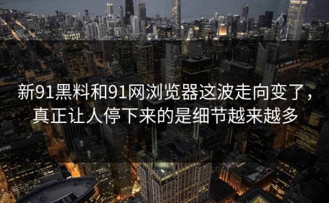 新91黑料和91网浏览器这波走向变了，真正让人停下来的是细节越来越多