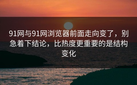 91网与91网浏览器前面走向变了，别急着下结论，比热度更重要的是结构变化