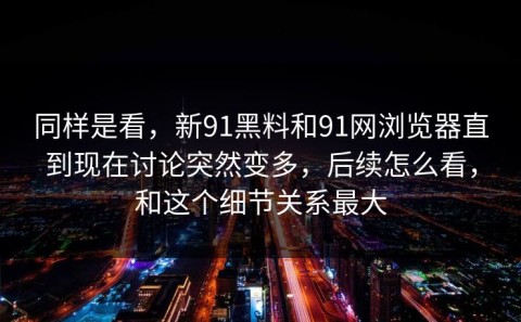 同样是看，新91黑料和91网浏览器直到现在讨论突然变多，后续怎么看，和这个细节关系最大