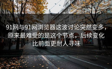 91网与91网浏览器这波讨论突然变多，原来最难受的是这个节点，后续变化比前面更耐人寻味