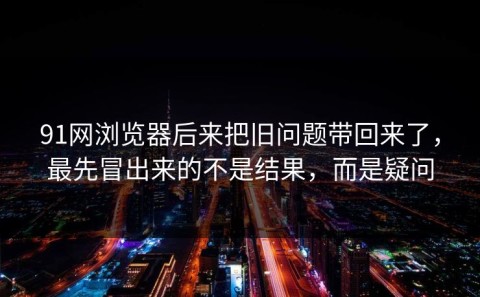 91网浏览器后来把旧问题带回来了，最先冒出来的不是结果，而是疑问