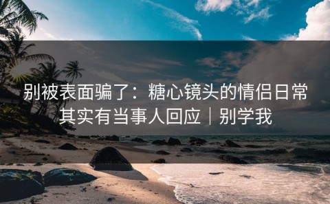 别被表面骗了：糖心镜头的情侣日常其实有当事人回应｜别学我