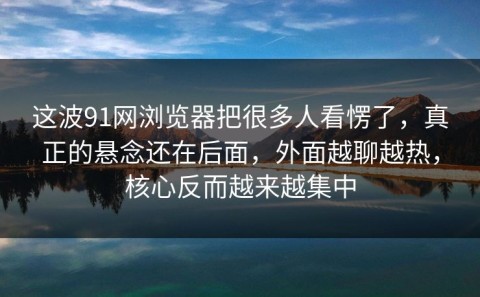 这波91网浏览器把很多人看愣了，真正的悬念还在后面，外面越聊越热，核心反而越来越集中