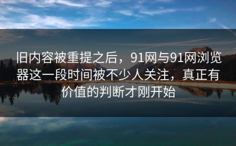 旧内容被重提之后，91网与91网浏览器这一段时间被不少人关注，真正有价值的判断才刚开始