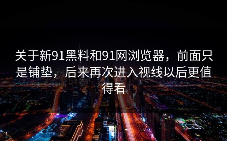 关于新91黑料和91网浏览器，前面只是铺垫，后来再次进入视线以后更值得看