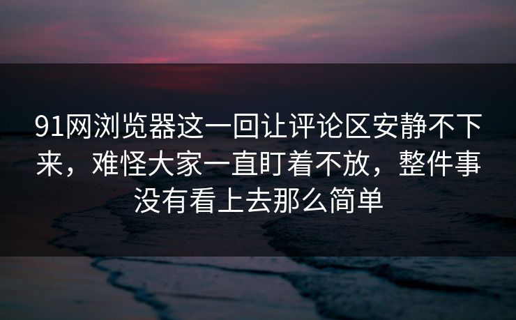 91网浏览器这一回让评论区安静不下来，难怪大家一直盯着不放，整件事没有看上去那么简单