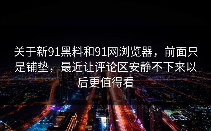 关于新91黑料和91网浏览器，前面只是铺垫，最近让评论区安静不下来以后更值得看
