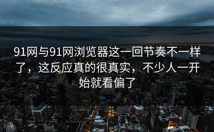 91网与91网浏览器这一回节奏不一样了，这反应真的很真实，不少人一开始就看偏了