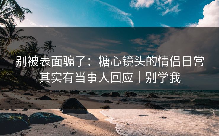 别被表面骗了：糖心镜头的情侣日常其实有当事人回应｜别学我