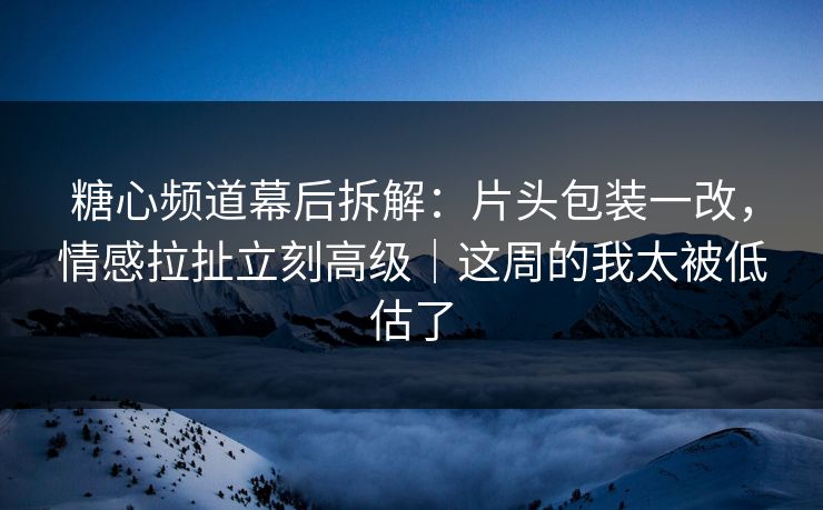 糖心频道幕后拆解：片头包装一改，情感拉扯立刻高级｜这周的我太被低估了