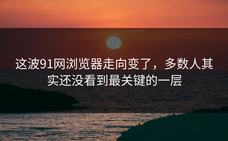 这波91网浏览器走向变了，多数人其实还没看到最关键的一层