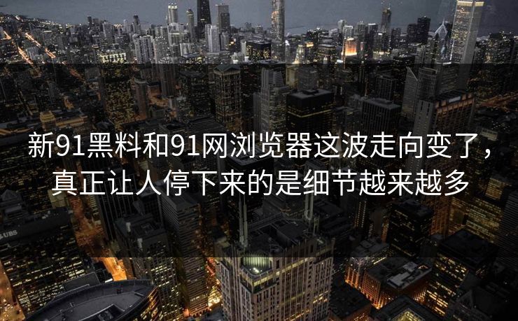 新91黑料和91网浏览器这波走向变了，真正让人停下来的是细节越来越多