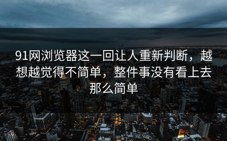 91网浏览器这一回让人重新判断，越想越觉得不简单，整件事没有看上去那么简单