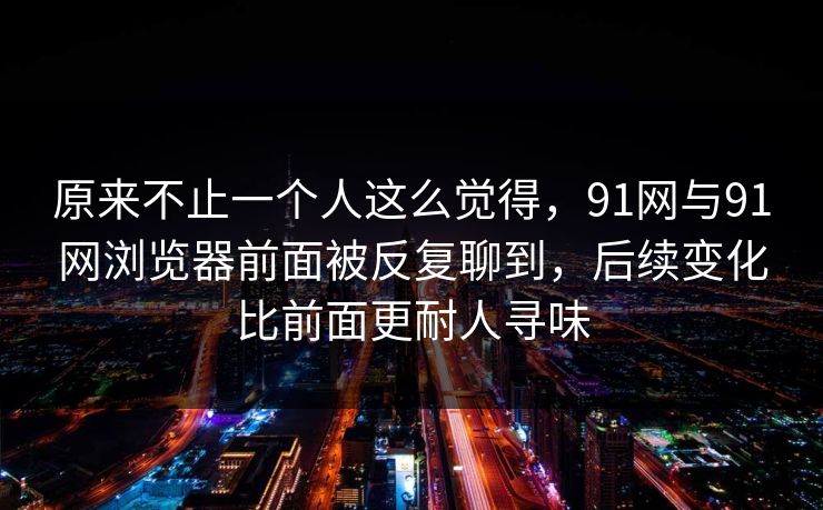原来不止一个人这么觉得，91网与91网浏览器前面被反复聊到，后续变化比前面更耐人寻味