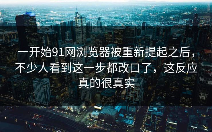 一开始91网浏览器被重新提起之后，不少人看到这一步都改口了，这反应真的很真实