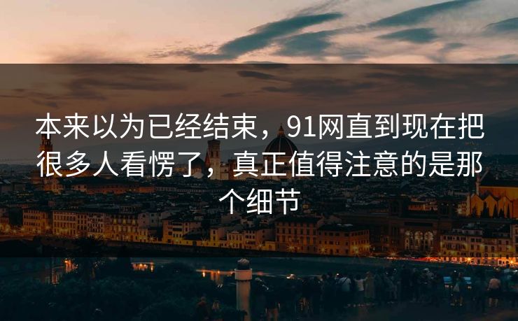 本来以为已经结束，91网直到现在把很多人看愣了，真正值得注意的是那个细节