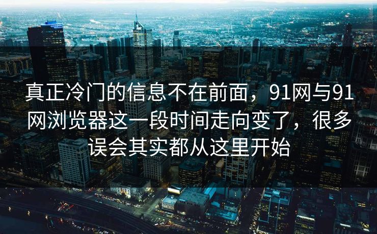 真正冷门的信息不在前面，91网与91网浏览器这一段时间走向变了，很多误会其实都从这里开始