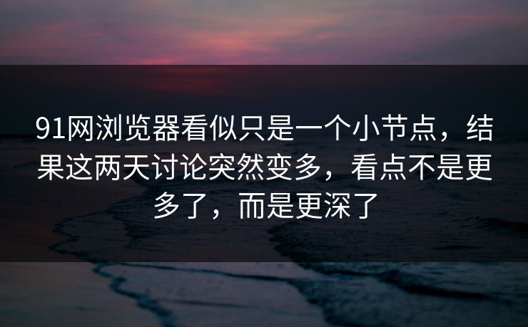 91网浏览器看似只是一个小节点，结果这两天讨论突然变多，看点不是更多了，而是更深了